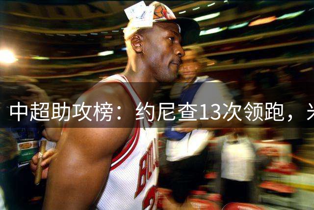 中超助攻榜：约尼查13次领跑，米特里策11次第二高天意10次第三