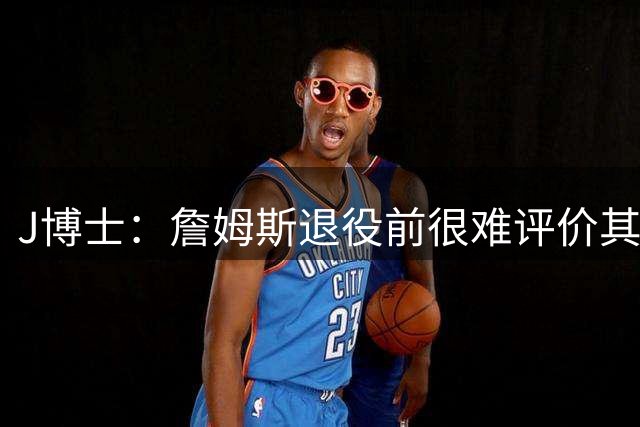 J博士：詹姆斯退役前很难评价其历史排名 布朗能成为球队核心